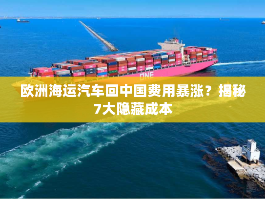 欧洲海运汽车回中国费用暴涨?揭秘7大隐藏成本 欧洲海运汽车回中国费用暴涨?揭秘7大隐藏成本