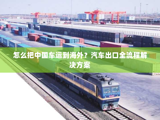 怎么把中国车运到海外?汽车出口全流程解决方案 怎么把中国车运到海外?汽车出口全流程解决方案