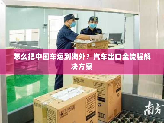怎么把中国车运到海外?汽车出口全流程解决方案 怎么把中国车运到海外?汽车出口全流程解决方案