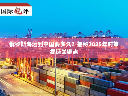 俄罗斯海运到中国要多久？揭秘2025年时效提速关键点