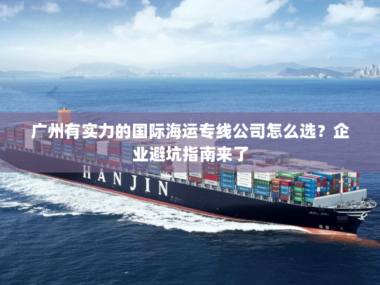 广州有实力的国际海运专线公司怎么选?企业避坑指南来了 广州有实力的国际海运专线公司怎么选?企业避坑指南来了