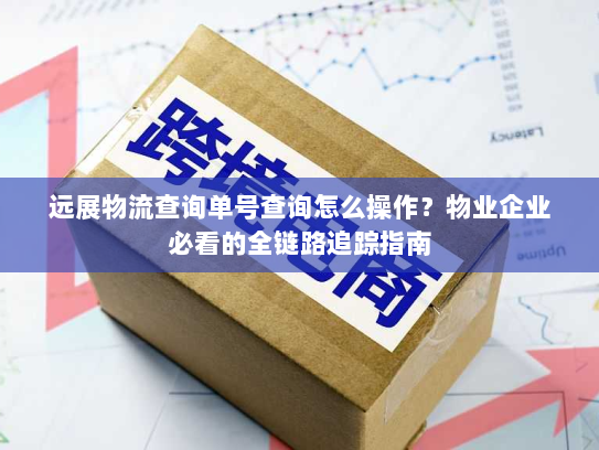 远展物流查询单号查询怎么操作？物业企业必看的全链路追踪指南