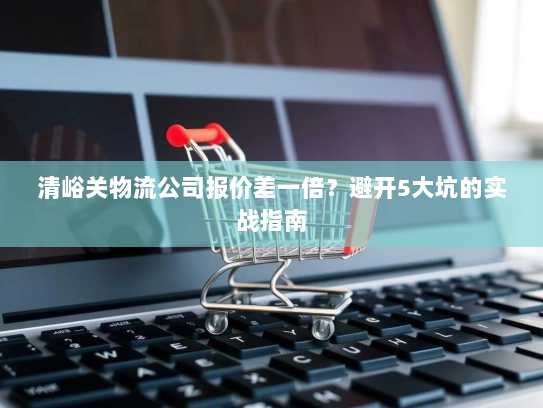 清峪关物流公司报价差一倍？避开5大坑的实战指南