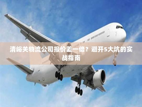 清峪关物流公司报价差一倍？避开5大坑的实战指南