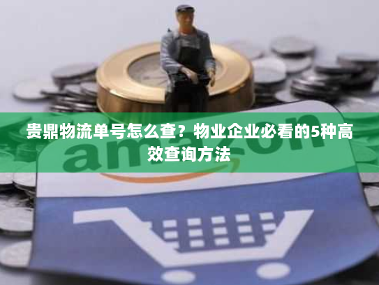 贵鼎物流单号怎么查？物业企业必看的5种高效查询方法