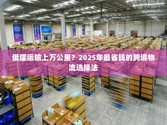 俄煤运输上万公里？2025年最省钱的跨境物流选择法