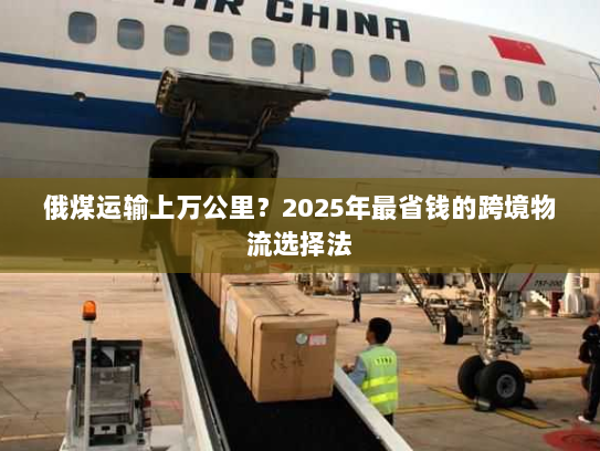 俄煤运输上万公里？2025年最省钱的跨境物流选择法