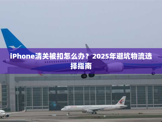 iPhone清关被扣怎么办？2025年避坑物流选择指南