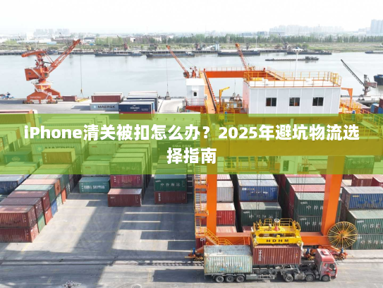 iPhone清关被扣怎么办？2025年避坑物流选择指南