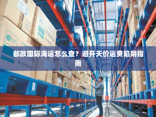 邮政国际海运怎么查?避开天价运费陷阱指南 邮政国际海运怎么查?避开天价运费陷阱指南