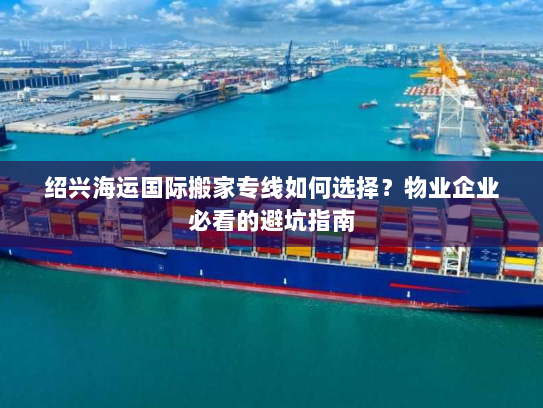 绍兴海运国际搬家专线如何选择?物业企业必看的避坑指南 绍兴海运国际搬家专线如何选择?物业企业必看的避坑指南
