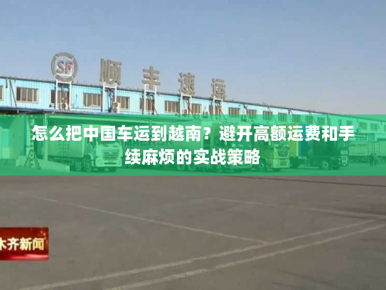 怎么把中国车运到越南？避开高额运费和手续麻烦的实战策略