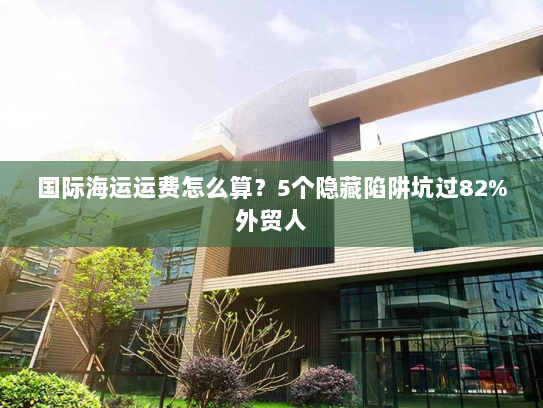 国际海运运费怎么算？5个隐藏陷阱坑过82%外贸人