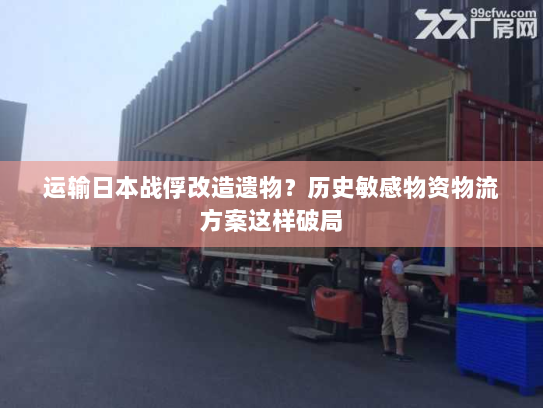 运输日本战俘改造遗物？历史敏感物资物流方案这样破局