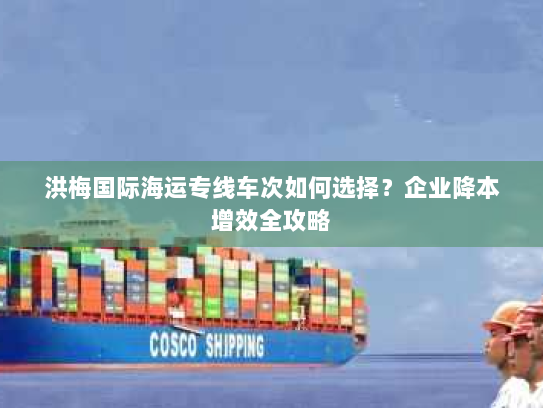 洪梅国际海运专线车次如何选择?企业降本增效全攻略 洪梅国际海运专线车次如何选择?企业降本增效全攻略