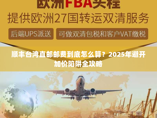 顺丰台湾直邮邮费到底怎么算？2025年避开加价陷阱全攻略