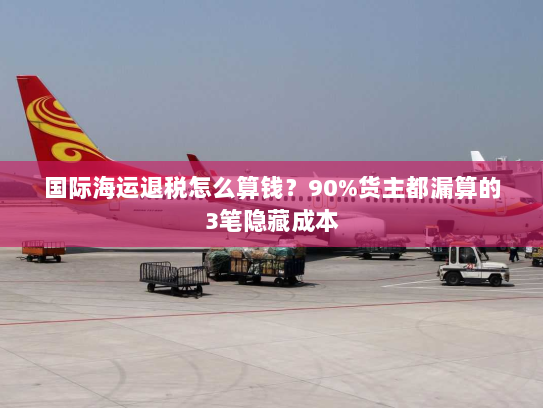 国际海运退税怎么算钱?90%货主都漏算的3笔隐藏成本 国际海运退税怎么算钱?90%货主都漏算的3笔隐藏成本