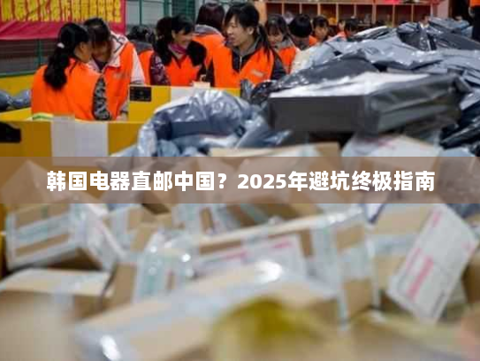 韩国电器直邮中国?2025年避坑终极指南 韩国电器直邮中国?2025年避坑终极指南
