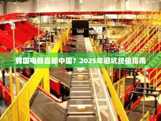 韩国电器直邮中国?2025年避坑终极指南 韩国电器直邮中国?2025年避坑终极指南