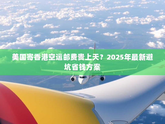 美国寄香港空运邮费贵上天?2025年最新避坑省钱方案 美国寄香港空运邮费贵上天?2025年最新避坑省钱方案
