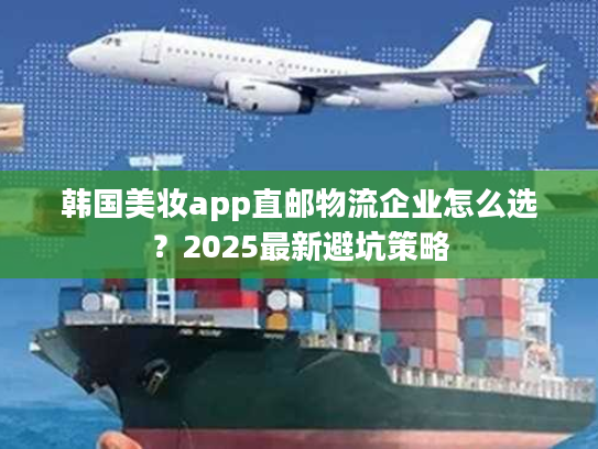 韩国美妆app直邮物流企业怎么选?2025最新避坑策略 韩国美妆app直邮物流企业怎么选?2025最新避坑策略