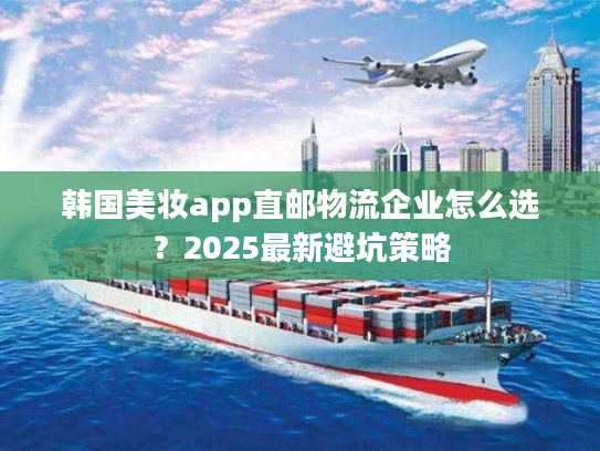 韩国美妆app直邮物流企业怎么选?2025最新避坑策略 韩国美妆app直邮物流企业怎么选?2025最新避坑策略