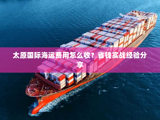 太原国际海运费用怎么收?省钱实战经验分享 太原国际海运费用怎么收?省钱实战经验分享