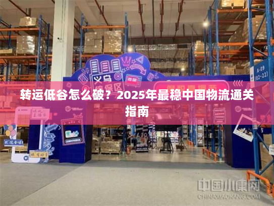 转运低谷怎么破?2025年最稳中国物流通关指南 转运低谷怎么破?2025年最稳中国物流通关指南