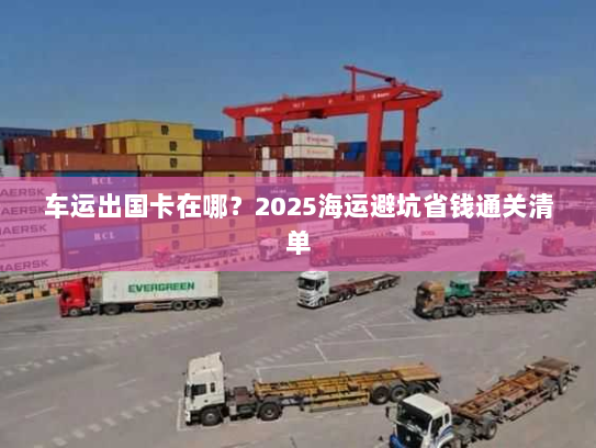 车运出国卡在哪？2025海运避坑省钱通关清单