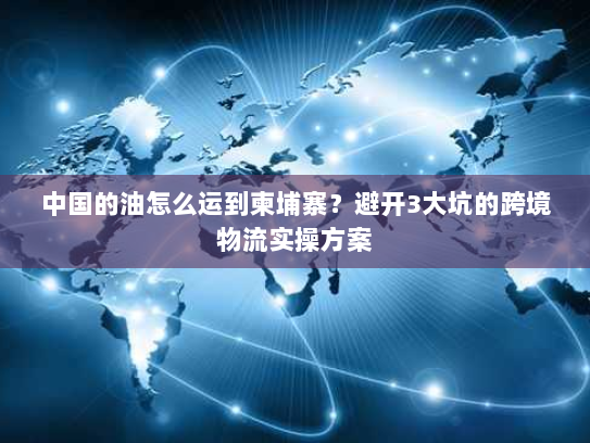 中国的油怎么运到柬埔寨？避开3大坑的跨境物流实操方案