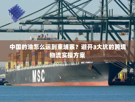 中国的油怎么运到柬埔寨？避开3大坑的跨境物流实操方案