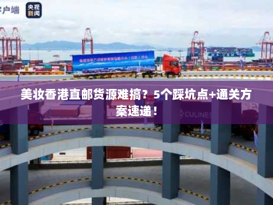 美妆香港直邮货源难搞？5个踩坑点+通关方案速递！