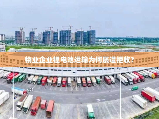 物业企业锂电池运输为何屡遭拒收？