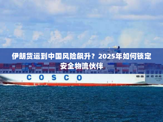 伊朗货运到中国风险飙升?2025年如何锁定安全物流伙伴 伊朗货运到中国风险飙升?2025年如何锁定安全物流伙伴