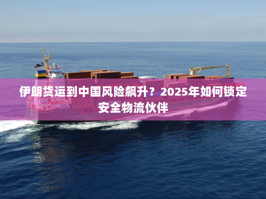 伊朗货运到中国风险飙升?2025年如何锁定安全物流伙伴 伊朗货运到中国风险飙升?2025年如何锁定安全物流伙伴