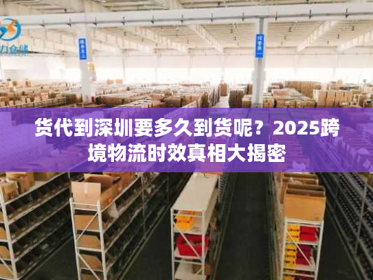 货代到深圳要多久到货呢？2025跨境物流时效真相大揭密