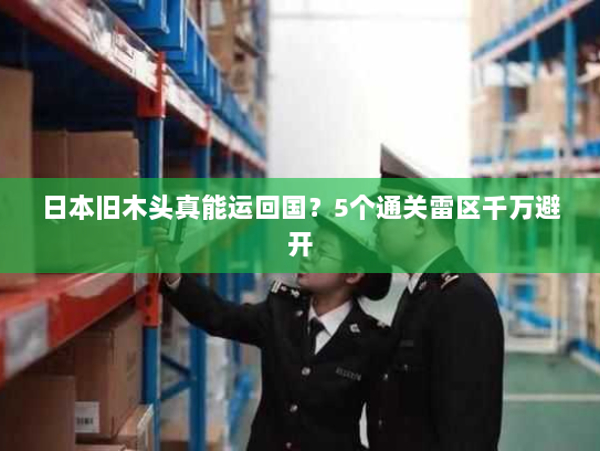 日本旧木头真能运回国?5个通关雷区千万避开 日本旧木头真能运回国?5个通关雷区千万避开