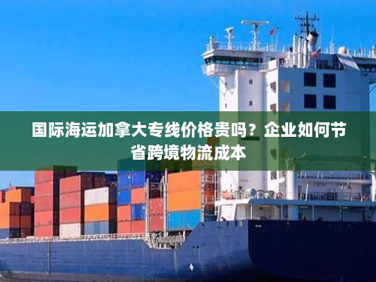 国际海运加拿大专线价格贵吗?企业如何节省跨境物流成本 国际海运加拿大专线价格贵吗?企业如何节省跨境物流成本
