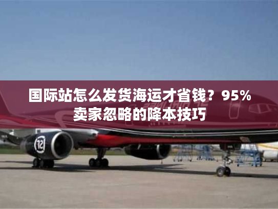 国际站怎么发货海运才省钱？95%卖家忽略的降本技巧