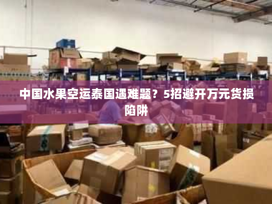 中国水果空运泰国遇难题?5招避开万元货损陷阱 中国水果空运泰国遇难题?5招避开万元货损陷阱