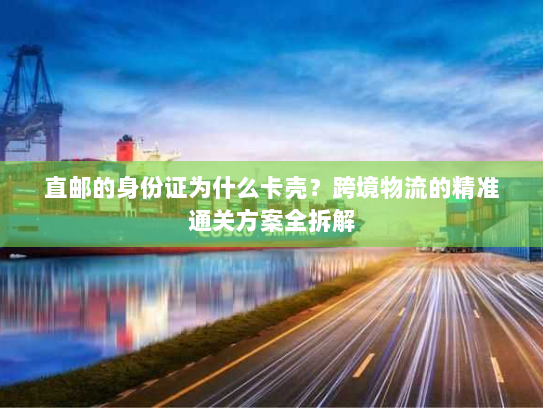 直邮的身份证为什么卡壳？跨境物流的精准通关方案全拆解