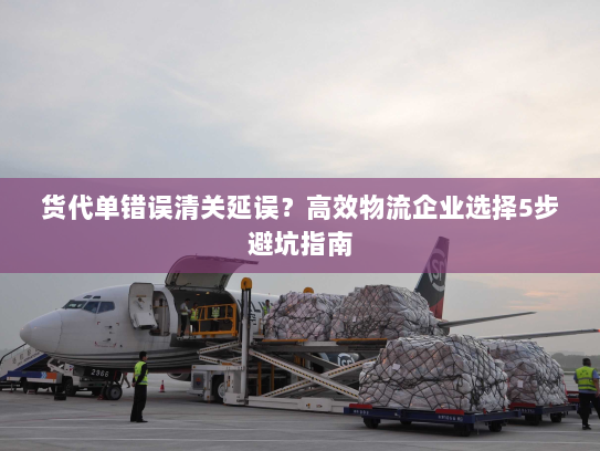 货代单错误清关延误？高效物流企业选择5步避坑指南