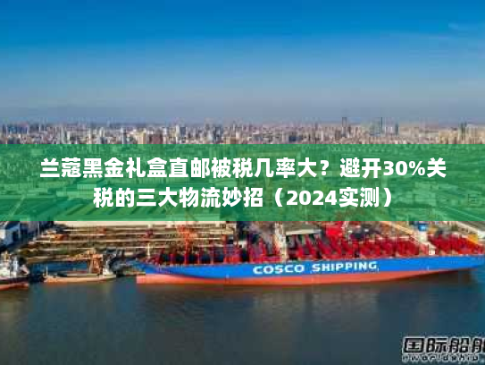 兰蔻黑金礼盒直邮被税几率大?避开30%关税的三大物流妙招(2024实测) 兰蔻黑金礼盒直邮被税几率大?避开30%关税的三大物流妙招(2024实测)