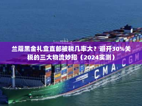 兰蔻黑金礼盒直邮被税几率大?避开30%关税的三大物流妙招(2024实测) 兰蔻黑金礼盒直邮被税几率大?避开30%关税的三大物流妙招(2024实测)