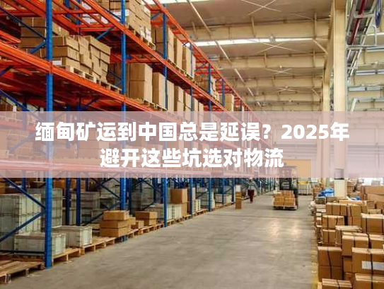 缅甸矿运到中国总是延误？2025年避开这些坑选对物流