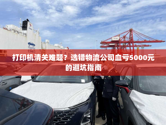 打印机清关难题?选错物流公司血亏5000元的避坑指南 打印机清关难题?选错物流公司血亏5000元的避坑指南