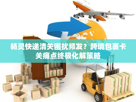 畅灵快递清关困扰频发？跨境包裹卡关痛点终极化解策略