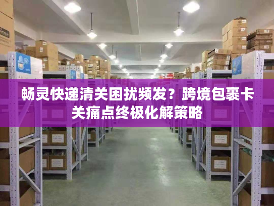 畅灵快递清关困扰频发？跨境包裹卡关痛点终极化解策略