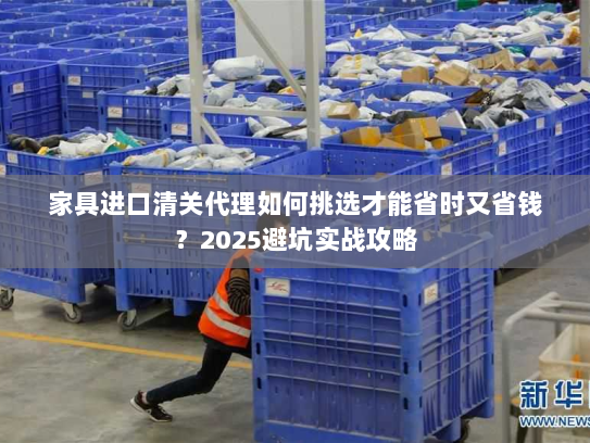 家具进口清关代理如何挑选才能省时又省钱？2025避坑实战攻略