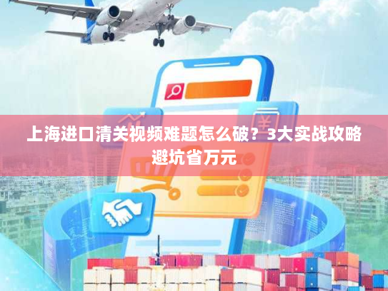 上海进口清关视频难题怎么破?3大实战攻略避坑省万元 上海进口清关视频难题怎么破?3大实战攻略避坑省万元